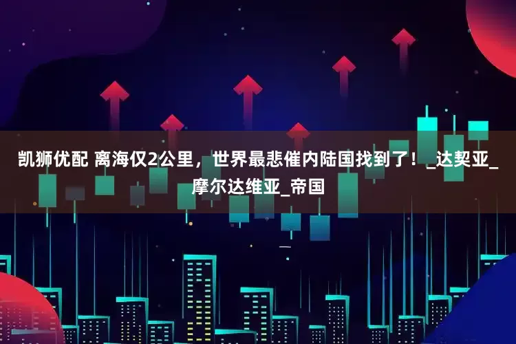 凯狮优配 离海仅2公里，世界最悲催内陆国找到了！_达契亚_摩尔达维亚_帝国