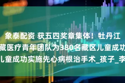 象泰配资 获五四奖章集体！牡丹江心血管病医院援藏医疗青年团队为380名藏区儿童成功实施先心病根治手术_孩子_李玉龙_工作