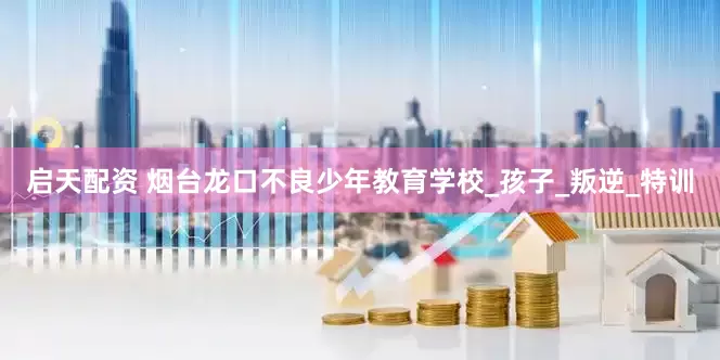 启天配资 烟台龙口不良少年教育学校_孩子_叛逆_特训