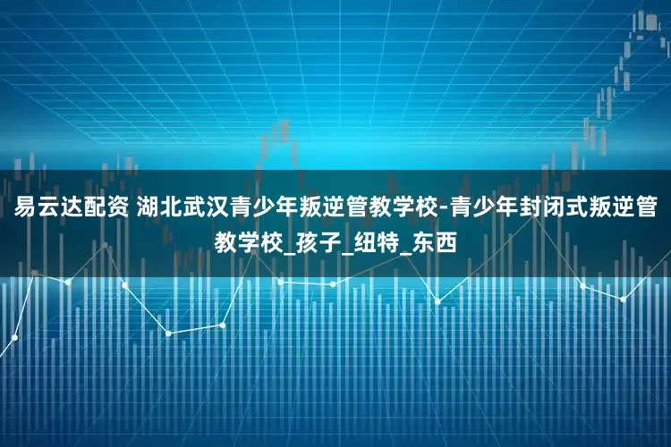 易云达配资 湖北武汉青少年叛逆管教学校-青少年封闭式叛逆管教学校_孩子_纽特_东西