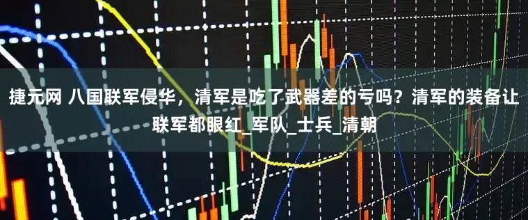 捷元网 八国联军侵华，清军是吃了武器差的亏吗？清军的装备让联军都眼红_军队_士兵_清朝