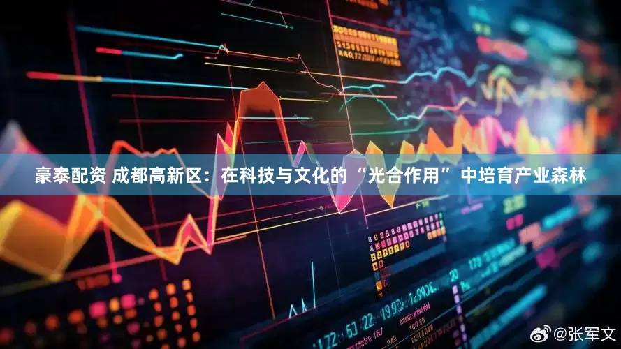 豪泰配资 成都高新区：在科技与文化的 “光合作用” 中培育产业森林