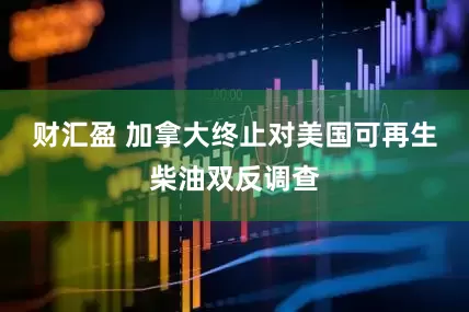 财汇盈 加拿大终止对美国可再生柴油双反调查
