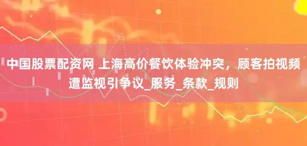 中国股票配资网 上海高价餐饮体验冲突，顾客拍视频遭监视引争议_服务_条款_规则