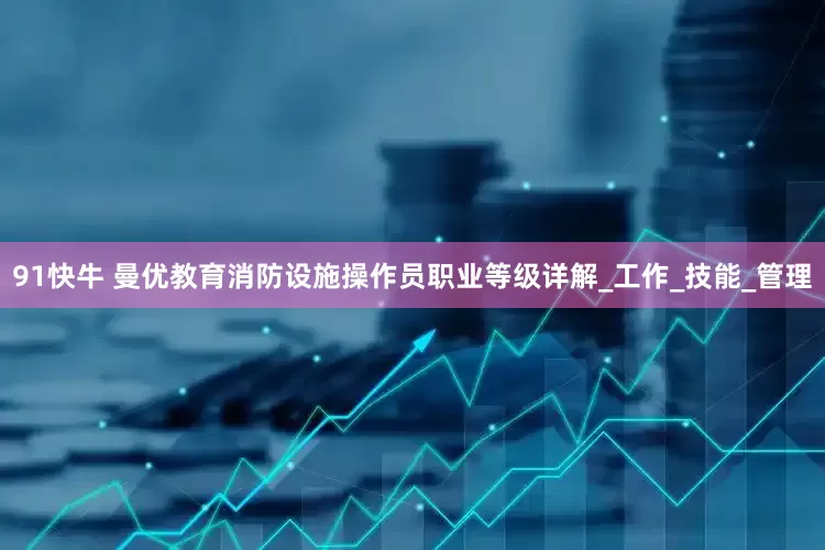 91快牛 曼优教育消防设施操作员职业等级详解_工作_技能_管理