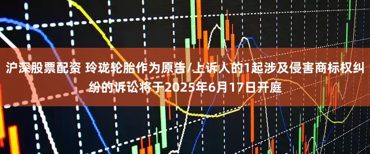 沪深股票配资 玲珑轮胎作为原告/上诉人的1起涉及侵害商标权纠纷的诉讼将于2025年6月17日开庭