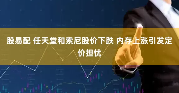 股易配 任天堂和索尼股价下跌 内存上涨引发定价担忧