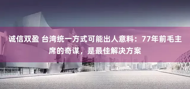 诚信双盈 台湾统一方式可能出人意料：77年前毛主席的奇谋，是最佳解决方案